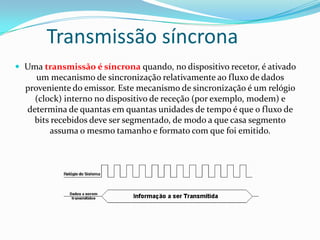 Transmissão síncrona
 Uma transmissão é síncrona quando, no dispositivo recetor, é ativado

um mecanismo de sincronização relativamente ao fluxo de dados
proveniente do emissor. Este mecanismo de sincronização é um relógio
(clock) interno no dispositivo de receção (por exemplo, modem) e
determina de quantas em quantas unidades de tempo é que o fluxo de
bits recebidos deve ser segmentado, de modo a que casa segmento
assuma o mesmo tamanho e formato com que foi emitido.

 