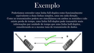 Full-Duplex
Uma comunicação é dita Full duplex (também chamada apenas duplex)
quando há um dispositivo Transmissor e outro Receptor, sendo que os
dois podem transmitir dados simultaneamente em ambos os sentidos
(a transmissão é bidirecional).
Métodos de acesso a canais são utilizados em redes ponto-a-multiponto assim
como em redes celulares para dividir canais de comunicação em envio e
recepção, sobre o mesmo meio de comunicação física.
 