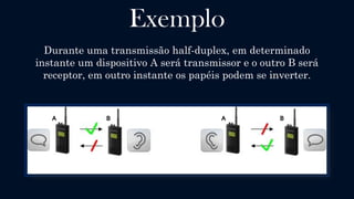Half-Duplex
Uma comunicação é dita Half-duplex (também chamada semi-duplex)
quando há um dispositivo Transmissor e outro Receptor, sendo que
ambos podem transmitir e receber dados, porém não
simultaneamente, a transmissão tem sentido bidirecional.
A operação de troca de sentido de transmissão entre os dispositivos é chamada
de turn-around e o tempo necessário para os dispositivos chavearem entre as
funções de transmissor e receptor é chamado de turn-around time.
 