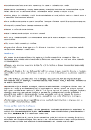 Controle seus depósitos e retiradas no canhoto, inclusive as realizados com cartão.

 Evite circular com talões de cheques. Leve apenas a quantidade de folhas que pretende utilizar no dia.
Faça o mesmo com os cartões de crédito, carregando-o apenas quando pretender utilizar.

 Quando receber um novo talão, confira os dados referentes ao nome, número da conta corrente e CPF e
a quantidade de cheques do talonário.

 Tome o máximo de cautela na guarda dos talões. Destaque a folha de requisição e guarde em separado.

 Nunca deixe requisições ou cheques assinados no talão.

 Destrua os talões de contas inativas.

 Separe os cheques de qualquer documento pessoal.

 Não utilize caneta hidrográfica ou com tinta que possa ser facilmente apagada. Evite canetas oferecidas
por estranhos.

 Não forneça dados pessoais por telefone.

 Nunca utilize máquina de escrever com fita à base de polietileno, pois os valores preenchidos poderão
ser facilmente apagados e modificados.

Lembre-se:

 Os bancos não se responsabilizam pelo pagamento de cheques perdidos, extraviados, falsos ou
falsificados, se a assinatura do eminente não for facilmente reconhecível em confronto com a existente
em seus registros.

 Cheque é uma ordem de pagamento à vista. Ao emiti-lo, lembre-se de que ele poderá ser descontado
imediatamente.

 Cheque pré-datado só deve ser dado quando você tiver certeza de que o credor irá depositá-lo nas datas
combinadas. Lembre-se de controlar esses cheques em seu orçamento, anotando os valores e respectivas
datas.

 Ao sustar o cheque, você não estará livre da obrigação de pagamento, nem de ser protestado pelo
fornecedor de produtos e serviços, exceto nos casos de perda, furto ou roubo, e mediante a apresentação
de boletim de ocorrência.

 Em caso de roubo ou extravio de cheques, comunique imediatamente a sua agência bancária e faça um
boletim de ocorrência. Você também poderá prevenir-se contra fraudes, ligando, de qualquer lugar do
País, para o plantão Serasa, telefone 11 5591-0137. A Serasa manterá um cadastro provisório que ficará
disponível para empresas usuárias. Lembre-se que esse Serviço Gratuito de Proteção ao Cidadão é
provisório, com o objetivo de dar proteção imediata ao cidadão contra o uso indevido dos cheques.
Portanto, assim que o seu banco abrir, dirija-se à sua agência para sustar oficialmente os cheques.

 Mantenha seu endereço de correspondência sempre atualizado nas instituições ou empresas com as
quais mantém relacionamento de crédito.

Roubo, perda e extravio de cheques

O correntista com cheques roubados, furtados, perdidos ou extraviados deve comunicar a ocorrência ao
banco o mais rapidamente possível e pedir cancelamento, se estavam em branco quando se verificou a
ocorrência, ou sustação, se já haviam sido preenchidos.

As despesas de registro e de controle do cancelamento ou sustação dos cheques roubados, furtados ou
extraviados são de responsabilidade do correntista, que terá como garantia do banco o não acolhimento
desses cheques. A tarifa para cobertura dessa despesa deverá ser cobrada uma única vez.
 