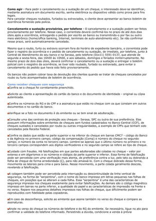 Como agir - Para pedir o cancelamento ou a sustação de um cheque, o interessado deve-se identificar,
mediante assinatura em documento escrito, senha eletrônica ou dispositivo válido como prova para fins
legais.
Para cancelar cheques roubados, furtados ou extraviados, o cliente deve apresentar ao banco boletim de
ocorrência fornecido pela polícia.

Cancelamento e sustação provisórios, por telefone - O cancelamento e a sustação podem ser feitos
provisoriamente por telefone. Nesse caso, o correntista deverá confirmá-los no prazo de até dois dias
úteis após a ocorrência, entregando o pedido por escrito ao banco ou transmitindo-o por fax ou outro
meio eletrônico (home/office banking, Internet, terminais de auto-atendimento etc). Se não confirmar
nesse prazo, será automaticamente cancelado.

Mesmo que o roubo, furto ou extravio ocorram fora do horário de expediente bancário, o correntista pode
fazer o registro da ocorrência e o pedido de cancelamento ou sustação, de imediato, por telefone, junto à
Central de Atendimento do seu banco e na Serasa, pelo telefone (0xx11) 5591-0137, que atende de
segunda a sexta-feira, das 16h00 às 10h00, e aos sábados, domingos e feriados ininterruptamente. No
mesmo prazo de dois dias úteis, deverá confirmar o cancelamento ou a sustação e entregar o boletim
policial com o resgistro da ocorrência, se tiver sido roubado, furtado ou extraviado, para evitar o
cancelamento do pedido que havia sido feito provisoriamente.

Os bancos não podem cobrar taxa de devolução dos clientes quando se tratar de cheques cancelados por
roubo ou furto acompanhados de boletim de ocorrência.

Como receber cheques com segurança
 Confira se o cheque foi corretamente preenchido.

 Solicite ao cliente a apresentação do cartão do banco e do documento de identidade - original ou cópia
autenticada.

 Confira os números do RG e do CPF e a assinatura que estão no cheque com os que constam em outros
documentos e no cartão do banco.

 Verifique se a foto no documento é do emitente ou se tem sinal de adulteração.

 Consulte uma das centrais de proteção aos cheques - Serasa, SPC ou outra de sua preferência. Elas
possuem informações sobre emitentes de cheques sem fundos cadastrados no Banco Central (CCF), de
cheques sustados e cancelados por roubo ou outras irregularidades, a exemplo de CPFs que tenham sido
cancelados pela Receita Federal.

 Confira os dados que estão na parte superior e na inferior do cheque em barras CMC7 - código do Banco
e da Agência no primeiro campo; código da compensação (Comp) e número do cheque no segundo
campo; e número da conta no terceiro campo. Lembre-se apenas que o último número no primeiro e no
terceiro campos correspondem aos dígitos verificadores e no segundo campo se refere ao tipo de cheque.

 Cuidado com fraudes. Há falsificações em que partes adulteradas são coladas no cheque - valor por
extenso e em algarismos e os números e códigos da parte superior e inferior. Essa forma de falsificação
pode ser percebida com uma verificação mais atenta, de preferência contra a luz, pelo tato ou dobrando a
folha de cheque de forma arredondada (Ç), para não amassá-lo. Com o cheque dobrado dessa forma,
movimente as laterais para cima e para baixo. Nesse movimento, a parte colada geralmente descola,
revelando a falsificação.

 A colagem também pode ser percebida pela interrupção ou descontinuidade da linha vertical de
segurança, na forma de "serpentina", com o nome do banco impresso em letras pequenas nas folhas de
cheques, em posições que se alteram a cada folha. Essa "serpentina" é uma das características de
segurança impressa nos cheques exatamente para evitar falsificações. As demais são o código magnético
impresso em barras na parte inferior, a qualidade do papel e as características de impressão na frente e
no verso. Repare nos pequenos detalhes impressos nas folhas de cheque, que dificilmente podem ser
reproduzidos com fidelidade pelas copiadoras.

 Em caso de desconfiança, solicite ao emitente que assine também no verso do cheque e compare as
assinaturas.

 Anote no verso do cheque os números de telefone e do RG do emitente. Se necessário, ligue no ato para
confirmar a validade do telefone informado. Persistindo a dúvida, condicione a venda à prévia
 