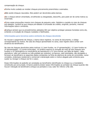 compensação do cheque.

 Tenha muito cuidado ao receber cheques previamente preenchidos e assinados.

 Não aceite cheques rasurados. Eles podem ser devolvidos pelos bancos.

 Se o cheque estiver amarelado, envelhecido ou desgastado, desconfie, pois pode ser de conta inativa ou
encerrada.

 Tome essas precauções mesmo com cheques de pequeno valor. Redobre a cautela no caso de cheques
pré-datados. Lembre-se que cheque pré-datado é concessão de crédito, exigindo, portanto, maiores
informações sobre o emitente.

 Explique sempre que os procedimentos adotados têm por objetivo proteger pessoas honestas como ele,
evitando a circulação de cheques roubados e falsificados.

Informações para terceiros sobre emitente de cheque devolvido

Ao recusar o pagamento de cheque, o banco deve registrar, no verso do documento, o código
correspondente ao motivo. No caso de cheque apresentado no caixa, esse registro deve contar com
anuência do beneficiário.

No caso de cheques devolvidos pelos motivos 11 (sem fundos, na 1ª apresentação), 12 (sem fundos na
2ª apresentação), 13 (conta encerrada), 14 (prática espúria ou emissão de mais de seis cheques sem
fundos) e 22 (divergência ou insuficiência de assinatura) e 31 (erro formal, por falta de dados - data,
assinatura, valor por extenso ou mês grafado por extenso), os bancos, caso solicitados, são obrigados a
fornecer ao beneficiário os seguintes dados constantes na ficha de abertura de conta do correntista: nome
completo, endereços residencial e comercial e declaração sobre o motivo alegado pelo emitente para
sustar ou revogar o cheque (se for o caso).

Essas informações só poderão ser prestadas ao beneficiário identificado no cheque ou a mandatário
constituído por procuração. O banco poderá prestar essas informações ao portador do cheque quando não
houver indicação do beneficiário (cheque ao portador) e seu valor for inferior a R$ 100.
 