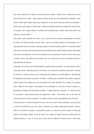 Uma forma simples é de se chegar ao doente da seguinte maneira: ‘Senhor Fulano, cada pessoa tem uma
forma de lidar com a saúde. Alguns gostam de saber de tudo que está acontecendo em detalhes, outros
preferem saber apenas alguns dados mais importantes e outra parcela não quer saber de preocupação e
prefere que a gente repasse os dados sobre a doença para alguma pessoa de confiança para que ela tome,
em conjunto com a equipe médica, as condutas mais adequadas para o senhor. Qual desses perfis você
acha que se encaixa melhor ?’.
Ouça, então, o que o paciente tem a dizer e, caso o mesmo autorize que sejam compartilhados seus dados
de saúde com familiares/amigos, procure saber a quem você poderá repassar tais informações. Isso é
importante para todos os pacientes, sobretudo quando se trata de uma figura pública ou um profissional de
saúde onde você acaba sendo procurado por outros profissionais até colegas médicos atrás de informações
mais precisas do diagnóstico do doente ou querendo acesso ao prontuário do mesmo. Por isso, não espere
a situação ocorrer para definir como se portar. Fale com o paciente!( ou com seu responsável legal, na
impossibilidade do mesmo).
O segundo é de se fazer uma revisão detalhada do quadro clínico do paciente e seus antecedentes. Revise
o prontuário desde a admissão para que você tenha o caso do paciente totalmente "dominado", sobretudo
se você não é o médico assistente. Isso é importante pois qualquer erro de informação ou demonstração
de insegurança sobre dados do paciente, vai abalar a confiança que os familiares irão creditar a equipe de
saúde a respeito dos cuidados que o seu ente querido vem sendo submetido. Por exemplo, ao comunicar
sobre a falha de uma cirurgia e necessidade de nova abordagem se você troca a data da cirurgia ou o
procedimento cirúrgico feito pelo doente ( Médico: "A laparoscopia não conseguiu ver o tumor de colón
do seu fulano e vamos precisar fazer uma laparotomia". Filho: " Mas doutor, não era um tumor de
vesícula que estava sendo investigado?"). Consegue visualizar o quão constrangedora seria essa cena?
O terceiro passo é a escolha do ambiente em que se dá a má notícia. Preferencialmente, um local neutro,
se possível construído para esse fim, calmo e silencioso, com espaço amplo para acomodar, sentados,
todos os envolvidos no processo. Eventualmente, pode-se se utilizar da sala de reunião, de discussão
médica ou do conforto médico. Evite dar notícias no corredor do hospital, apesar de sabermos que em
algumas situações é o que se dá pra fazer, sobre tudo em ambiente de pronto-socorro. Além disso,
 