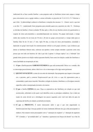 tradicional de se fazer reunião familiar x uma proposta onde os familiares teriam mais espaço e tempo
para conversarem com a equipe médica e seriam utilizados os preceitos do V.A.L.U.E ( V- Valorizar o
que é dito / A (aknowledge) conhecer os familiares e emoções dos mesmos / L – (listen): ouvir o que tem
a ser dito / U – (understand): fazer perguntas para entender quem era o paciente em vida / E – Esclareça
as dúvidas da família) e foram avaliados 90 dias após o óbito do seu familiar através de questionários a
respeito de stress pós-traumático e ansiedade/depressão nos mesmos. No grupo intervenção, o tempo
médio das reuniões foi em torno de 30 min x 20 min no grupo convencional e o tempo dado para as
famílias falar foi de 14 min x 5 min. Após 90 dias, as taxas de stress pós-traumático, ansiedade e
depressão no grupo intervenção foi estatisticamente inferior ao do grupo controle, o que evidencia que
deixar os familiares falarem mais, valorizar sua opinião e tentar sempre entender o paciente como uma
pessoa que tem todo um histórico de vida e que não é apenas ‘o choque séptico’ ou o ‘infartado’ tem
grande efeito positivo na relação médico-paciente-família, bem como em relação a saúde dos familiares e
maior facilidade na recuperação do luto.
1.1 O que a família/paciente SABEM/ENTENDEM do que está acontecendo! Deixe os a vontade, não
os interrompa precocemente, adote a fala livre e só os interrompa se for algo muito pertinente.
1.2 QUEM É O PACIENTE e como ele era antes da internação: faça perguntas que tragam a tona quem
era o paciente, qual o contexto biopsicossocial que ele vivia e o que ele representava para a
comunidade a qual estava inserido. Descubra a religião do doente e familiares e se há algum conceito
específico sobre a interpretação da morte e do morrer.
1.3 O que a família ESPERA do caso. Ouça as expectativas dos familiares em relação ao que está
acontecendo, sobretudo os dos quais você identifica como os principais cuidadores. Isso o dará um
noção de como deverá ser a abordagem nos passos seguintes, pois você terá idéia do grau de
esperança da família em relação ao desfecho do doente.
1.4 O que os PREOCUPA. É muito interessante saber o que é que está angustiando os
familares/paciente haja vista que podem ser temas totalmente diferente dos que estão preocupando os
médicos. Nós estamos muito preocupados com a " saturação do oxigênio", a " alteração do segmento
ST". Contudo, o " pé inchado dele", as " manchas ( equimoses) nos braços do doente" ou o fato de
 
