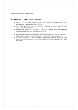 Contato: daniel_valente_@hotmail.com
SUGESTÃO DE LEITURA E BIBLIOGRAFIA
1) SPIKES—A Six-Step Protocol for Delivering Bad News: Application to the Patient with Cancer.
Baile WF e cols. The Oncologist 2000;5:302-311
2) Marvel MK, Epstein RM, Flowers K, Beckman H. Soliciting the patient's agenda: have we
improved?JAMA. 1999;281:283–7
3) Rosenberg EE, Lussier M, Beaudoin C. Lessons for clinicians from physician-patient
communication literature. Arch Fam Med. 1997;6:279–83
4) A Communication Strategy and Brochure for Relatives of Patients Dying in the ICU. Original
article. N Engl J Med 2007; 356:469-478February 1, 2007DOI: 10.1056/NEJMoa063446
5) The family conference as a focus to improve communication about end-of-life care in the
intensive care unit: Opportunities for improvement. Curtis JR e cols. Crit Care Med 2001 Vol. 29,
No. 2 (Suppl.)
 