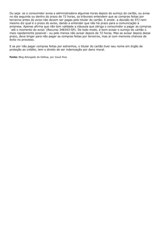 Ou seja: se o consumidor avisa a administradora algumas horas depois do sumiço do cartão, ou avisa
no dia seguinte ou dentro do prazo de 72 horas, os tribunais entendem que as compras feitas por
terceiros antes do aviso não devem ser pagas pelo titular do cartão. E anote: a decisão do STJ nem
mesmo diz qual é o prazo do aviso, dando a entender que não há prazo para a comunicação à
empresa. Apenas afirma que não tem validade a cláusula que obriga o consumidor a pagar as compras
`até o momento do aviso`(Recurso 348343-SP). De todo modo, é bom avisar o sumiço do cartão o
mais rapidamente possível - ou pelo menos não avisar depois de 72 horas. Mas se avisar depois desse
prazo, deve brigar para não pagar as compras feitas por terceiros, mas aí com menores chances de
êxito no processo.

E se por não pagar compras feitas por estranhos, o titular do cartão tiver seu nome em órgão de
proteção ao crédito, tem o direito de ser indenização por dano moral.

Fonte: Blog Advogado de Defesa, por Josué Rios
 