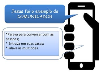Jesus foi o exemplo de
COMUNICADOR
*Parava para conversar com as
pessoas;
* Entrava em suas casas;
*Falava às multidões.
 