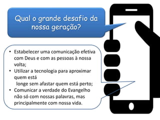 Qual o grande desafio da
nossa geração?
• Estabelecer uma comunicação efetiva
com Deus e com as pessoas à nossa
volta;
• Utilizar a tecnologia para aproximar
quem está
longe sem afastar quem está perto;
• Comunicar a verdade do Evangelho
não só com nossas palavras, mas
principalmente com nossa vida.
 