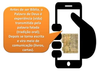 Antes de ser Bíblia, a
Palavra de Deus é
experiência (vida)
transmitida pela
palavra falada
(tradição oral);
Depois se torna escrita
e vira meio de
comunicação (livros,
cartas).
 