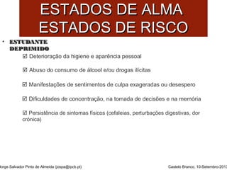 EESSTTAADDOOSS DDEE AALLMMAA 
EESSTTAADDOOSS DDEE RRIISSCCOO 
• EESSTTUUDDAANNTTEE 
DDEEPPRRIIMMIIDDOO 
Jorge Salvador Pinto de Almeida (jospa@ipcb.pt) 
Castelo Branco, 10-Setembro-2013 
 Deterioração da higiene e aparência pessoal 
 Abuso do consumo de álcool e/ou drogas ilícitas 
 Manifestações de sentimentos de culpa exageradas ou desespero 
 Dificuldades de concentração, na tomada de decisões e na memória 
 Persistência de sintomas físicos (cefaleias, perturbações digestivas, dor 
crónica) 
 
