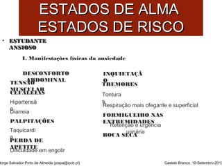 EESSTTAADDOOSS DDEE AALLMMAA 
EESSTTAADDOOSS DDEE RRIISSCCOO 
• EESSTTUUDDAANNTTEE 
AANNSSIIOOSSOO 
CEFALEIAS 
Jorge Salvador Pinto de Almeida (jospa@ipcb.pt) 
Castelo Branco, 10-Setembro-2013 
I. Manifestações físicas da ansiedade 
TENSÃO 
MUSCULAR 
TREMORES 
Tontura 
s 
BOCA SECA 
DESCONFORTO 
ABDOMINAL 
Diarreia 
Dificuldade em engolir 
FORMIGUEIRO NAS 
EXTREMIDADES 
Hipertensã 
o 
INQUIETAÇÃ 
O 
PALPITAÇÕES 
PERDA DE 
APETITE 
Respiração mais ofegante e superficial 
Retenção e urgência 
Taquicardi urinária 
a 
 
