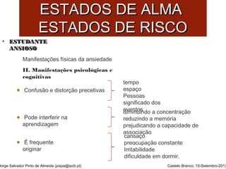 EESSTTAADDOOSS DDEE AALLMMAA 
EESSTTAADDOOSS DDEE RRIISSCCOO 
• EESSTTUUDDAANNTTEE 
AANNSSIIOOSSOO 
Jorge Salvador Pinto de Almeida (jospa@ipcb.pt) 
Castelo Branco, 10-Setembro-2013 
Manifestações físicas da ansiedade 
II. Manifestações psicológicas e 
cognitivas 
Confusão e distorção precetivas 
Pode interferir na 
aprendizagem 
É frequente 
originar 
tempo 
espaço 
Pessoas 
significado dos 
deivmeinntuoisn do a concentração 
reduzindo a memória 
prejudicando a capacidade de 
acsasnoscaiçaoção 
preocupação constante 
Irritabilidade 
dificuldade em dormir. 
 