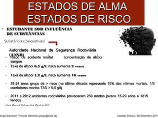 EESSTTAADDOOSS DDEE AALLMMAA 
EESSTTAADDOOSS DDEE RRIISSCCOO 
• EESSTTUUDDAANNTTEE SSOOBB IINNFFLLUUÊÊNNCCIIAA 
DDEE SSUUBBSSTTÂÂNNCCIIAASS 
AAuuttoorriiddaaddee NNaacciioonnaall ddee SSeegguurraannççaa RRooddoovviiáárriiaa 
- ((RARAiiNsNsccSSoo R Rdd)ee aacciiddeennttee mmoorrttaall ccoonncceennttrraaççããoo ddee áállccooooll 
ssaanngguuee 
- TTaaxxaa ddee áállccooooll 00,,55 gg//ll,, rriissccoo aauummeennttaa 22 vveezzeess 
- TTaaxxaa ddee áállccooooll 11,,22 gg//ll,, rriissccoo aauummeennttaa 1166 vveezzeess 
- 1188--2244 aannooss ggrruuppoo ddee >> rriissccoo ((nnaa úúllttiimmaa ddééccaaddaa rreepprreesseennttaa 1155%% ddaass vvííttiimmaass mmoorrttaaiiss.. 11//33 
ccoonndduuttoorreess mmoorrttooss TTAASS >> 00,,55 gg//ll) 
- 22001111 ee 22001122 aacciiddeenntteess rrooddoovviiáárriiooss pprroovvooccaarraamm 225599 mmoorrttooss jjoovveennss 1155--2299 aannooss ee 11221155 
ffeerriiddooss 
(fonte: Diário de Notícias, 26 de Agosto de 2013) 
Jorge Salvador Pinto de Almeida (jospa@ipcb.pt) 
Castelo Branco, 10-Setembro-2013 
 