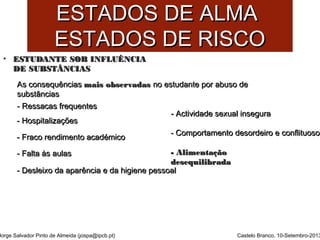 EESSTTAADDOOSS DDEE AALLMMAA 
EESSTTAADDOOSS DDEE RRIISSCCOO 
• EESSTTUUDDAANNTTEE SSOOBB IINNFFLLUUÊÊNNCCIIAA 
DDEE SSUUBBSSTTÂÂNNCCIIAASS 
AAss ccoonnsseeqquuêênncciiaass mmaaiiss oobbsseerrvvaaddaass nnoo eessttuuddaannttee ppoorr aabbuussoo ddee 
ssuubbssttâânncciiaass 
-- RReessssaaccaass ffrreeqquueenntteess 
-- HHoossppiittaalliizzaaççõõeess 
-- FFrraaccoo rreennddiimmeennttoo aaccaaddéémmiiccoo 
-- FFaallttaa ààss aauullaass 
-- DDeesslleeiixxoo ddaa aappaarrêênncciiaa ee ddaa hhiiggiieennee ppeessssooaall 
Jorge Salvador Pinto de Almeida (jospa@ipcb.pt) 
-- AAccttiivviiddaaddee sseexxuuaall iinnsseegguurraa 
-- CCoommppoorrttaammeennttoo ddeessoorrddeeiirroo ee ccoonnfflliittuuoossoo 
-- AAlliimmeennttaaççããoo 
ddeesseeqquuiilliibbrraaddaa 
Castelo Branco, 10-Setembro-2013 
 