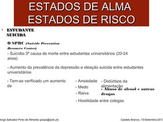 EESSTTAADDOOSS DDEE AALLMMAA 
EESSTTAADDOOSS DDEE RRIISSCCOO 
• EESSTTUUDDAANNTTEE 
SSUUIICCIIDDAA 
O SPRC (Suicide Prevention 
Resource Center) 
- Suicídio 3ª causa de morte entre estudantes universitários (20-24 
anos) 
- Aumento da prevalência da depressão e ideação suicida entre estudantes 
universitários 
- Tem-se verificado um aumento 
da 
Jorge Salvador Pinto de Almeida (jospa@ipcb.pt) 
- Ansiedade 
- Medo 
- Raiva 
- Hostilidade entre colegas 
- Distúrbios da 
alimentação 
- Abuso de álcool e outras 
drogas 
Castelo Branco, 10-Setembro-2013 
 