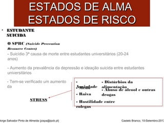EESSTTAADDOOSS DDEE AALLMMAA 
EESSTTAADDOOSS DDEE RRIISSCCOO 
• EESSTTUUDDAANNTTEE 
SSUUIICCIIDDAA 
O SPRC (Suicide Prevention 
Resource Center) 
- Suicídio 3ª causa de morte entre estudantes universitários (20-24 
anos) 
- Aumento da prevalência da depressão e ideação suicida entre estudantes 
universitários 
- Tem-se verificado um aumento 
da 
Jorge Salvador Pinto de Almeida (jospa@ipcb.pt) 
Castelo Branco, 10-Setembro-2013 
- 
-A Mnseidedoa de 
- Raiva 
- Hostilidade entre 
colegas 
- Distúrbios da 
alimentação 
- Abuso de álcool e outras 
drogas 
STRESS 
 