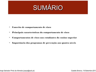 SSUUMMÁÁRRIIOO 
• Conceito de comportamento de risco 
• Principais características do comportamento de risco 
• Comportamentos de risco nos estudantes do ensino superior 
• Importância dos programas de prevenção aos quatro níveis 
Jorge Salvador Pinto de Almeida (jospa@ipcb.pt) 
Castelo Branco, 10-Setembro-2013 
 