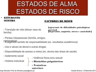 EESSTTAADDOOSS DDEE AALLMMAA 
EESSTTAADDOOSS DDEE RRIISSCCOO 
• EESSTTUUDDAANNTTEE 
SSUUIICCIIDDAA 
- Distúrbios psiquiátricos 
Jorge Salvador Pinto de Almeida (jospa@ipcb.pt) 
FFAACCTTOORREESS DDEE RRIISSCCOO 
Castelo Branco, 10-Setembro-2013 
- Transição de vida (deixar casa da 
família) 
[agravante de dificuldades psicológicas 
prévias] 
[depressão, angústia, stress e ansiedade] 
- Perdas interpessoais (família, amigos, 
n -aEmxaograedraod/ao) sentido de responsabilidade (ex. resultados académicos) 
- Uso e abuso de álcool e outras drogas 
- Disponibilidade de acesso a meios (ex. alunos das áreas de saúde) 
- Isolamento social 
- Violência física e/ou sexual 
- História individual 
- Tentativas 
anterioes 
 