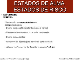 EESSTTAADDOOSS DDEE AALLMMAA 
EESSTTAADDOOSS DDEE RRIISSCCOO 
• EESSTTUUDDAANNTTEE 
SSUUIICCIIDDAA 
Jorge Salvador Pinto de Almeida (jospa@ipcb.pt) 
Castelo Branco, 10-Setembro-2013 
Não desvalorizar comentários nem 
comportamentos 
- Dormir mais ou até mais tarde do que o normal 
- Não dormir bem/insónias ou acordar muito cedo 
- Dormir muitas sestas 
- Alterações do apetite (para defeito ou para excesso) 
- Afastar-se/isolar-se da família e amigos/colegas 
 