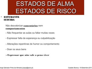 EESSTTAADDOOSS DDEE AALLMMAA 
EESSTTAADDOOSS DDEE RRIISSCCOO 
• EESSTTUUDDAANNTTEE 
SSUUIICCIIDDAA 
Não desvalorizar comentários nem 
comportamentos 
Jorge Salvador Pinto de Almeida (jospa@ipcb.pt) 
Castelo Branco, 10-Setembro-2013 
- Não frequentar as aulas ou faltar muitas vezes 
- Expressar falta de esperança ou culpabilização 
- Alterações repentinas de humor ou comportamento 
- Doar os seus bens 
- Expressar que não vale a pena viver 
 