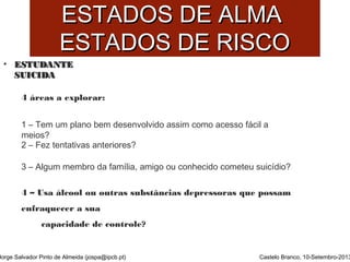 EESSTTAADDOOSS DDEE AALLMMAA 
EESSTTAADDOOSS DDEE RRIISSCCOO 
• EESSTTUUDDAANNTTEE 
SSUUIICCIIDDAA 
4 áreas a explorar: 
1 – Tem um plano bem desenvolvido assim como acesso fácil a 
meios? 
2 – Fez tentativas anteriores? 
3 – Algum membro da família, amigo ou conhecido cometeu suicídio? 
4 – Usa álcool ou outras substâncias depressoras que possam 
enfraquecer a sua 
Jorge Salvador Pinto de Almeida (jospa@ipcb.pt) 
Castelo Branco, 10-Setembro-2013 
capacidade de controle? 
 