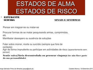 EESSTTAADDOOSS DDEE AALLMMAA 
EESSTTAADDOOSS DDEE RRIISSCCOO 
• EESSTTUUDDAANNTTEE 
SSUUIICCIIDDAA 
Pensar em magoar-se ou matar-se 
Procurar formas de se matar pesquisando armas, comprimidos, 
etc 
Manifestar desespero ou ausência de soluções 
Falar sobre morrer, morte ou suicídio (sempre que fora de 
contexto) 
Agir de forma imprudente ou participar em actividades de risco (aparentemente sem 
pensar) 
Sentir raiva/fúria descontrolada ou procurar vingança (se não fizer parte 
da sua personalidade) 
Jorge Salvador Pinto de Almeida (jospa@ipcb.pt) 
SINAIS E SINTOMAS 
Castelo Branco, 10-Setembro-2013 
 