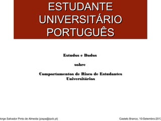 SSAAÚÚDDEE MMEENNTTAALL DDOO 
EESSTTUUDDAANNTTEE 
UUNNIIVVEERRSSIITTÁÁRRIIOO 
PPOORRTTUUGGUUÊÊSS 
Jorge Salvador Pinto de Almeida (jospa@ipcb.pt) 
EEssttuuddooss ee DDaaddooss 
ssoobbrree 
CCoommppoorrttaammeennttooss ddee RRiissccoo ddee EEssttuuddaanntteess 
UUnniivveerrssiittáárriiooss 
Castelo Branco, 10-Setembro-2013 
 