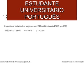 SSAAÚÚDDEE MMEENNTTAALL DDOO 
• Estudo sobre Comportamentos de Risco estudantes ddoo IIPPCCBB eemm RReessiiddêênncciiaa 
ddee EEssttuuddaanntteess.. 
Inquérito a estudantes alojados em 2 Residências do IPCB (n=130) 
média = 21 anos ♀ = 78% ♂ = 22% 
Jorge Salvador Pinto de Almeida (jospa@ipcb.pt) 
Castelo Branco, 10-Setembro-2013 
((AAnnttuunneess ee SSaannttooss,, 22000099)) 
EESSTTUUDDAANNTTEE 
UUNNIIVVEERRSSIITTÁÁRRIIOO 
PPOORRTTUUGGUUÊÊSS 
 