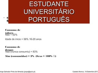 SSAAÚÚDDEE MMEENNTTAALL DDOO 
EESSTTUUDDAANNTTEE 
UUNNIIVVEERRSSIITTÁÁRRIIOO 
PPOORRTTUUGGUUÊÊSS 
• EEssttuuddoo ssoobbrree CCoommppoorrttaammeennttooss ddee RRiissccoo eessttuuddaanntteess ddoo IIPPCCBB eemm RReessiiddêênncciiaa 
ddee EEssttuuddaanntteess.. ((AAnnttuunneess ee SSaannttooss,, 22000099)) 
Consumo de 
tabaco 
Não = 62% 
Idade de inicio = 58% 16-20 anos 
Consumo de 
drogas 
Não (nunca consumiu) = 83% 
Sim (consumidor) = 2% (Sexo = 100% ♀) 
Jorge Salvador Pinto de Almeida (jospa@ipcb.pt) Castelo Branco, 10-Setembro-2013 
 