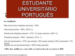 SSAAÚÚDDEE MMEENNTTAALL DDOO 
EESSTTUUDDAANNTTEE 
UUNNIIVVEERRSSIITTÁÁRRIIOO 
PPOORRTTUUGGUUÊÊSS 
• Estudo sobre Comportamentos de Risco estudantes ddoo IIPPCCBB eemm RReessiiddêênncciiaa 
ddee EEssttuuddaanntteess.. ((AAnnttuunneess ee SSaannttooss,, 22000099)) 
Sexualidade 
Não (nunca teve relações sexuais) = 29% 
Vida sexual activa = 86% (87% ♀) 
Número de relações sexuais = 41% 1-3 vezes semana (54% ♀) 
Parceiros sexuais = 90% 1 parceiro (31% ♂) 
Uso de preservativo = 47% usa sempre; 18% quase sempre; 24% raramente; 11% 
nunca 
Razões do uso de preservativo = 84% evitar gravidez 
4,8% das mulheres com vida sexual activa já recorreu à IVG 
Jorge Salvador Pinto de Almeida (jospa@ipcb.pt) Castelo Branco, 10-Setembro-2013 
 