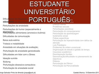 SSAAÚÚDDEE MMEENNTTAALL DDOO 
EESSTTUUDDAANNTTEE 
UUNNIIVVEERRSSIITTÁÁRRIIOO 
PPOORRTTUUGGUUÊÊSS 
Dificuldades de integração no contexto 
universitário 
Problemas vocacionais 
Ataques de pânico/fobia 
Doença mental 
Problemas sexuais 
Perturbações psicóticas 
Perturbação do comportamento 
Perturbação de aprendizagem 
Isolamento social 
Fobias específicas 
Perturbação de hiperactividade com défice da 
atenção 
Luto Patológico 
Problemas de ordem vocacional . 
Organização do estudo e gestão do tempo; 
Insucesso académico 
Desintegração familiar; 
Desmotivação/dificuldade no planeamento de 
objectivos 
Dislexia. 
Perturbação de Pânico 
Perturbação da Personalidade 
Dificuldades de relacionamento interpessoal 
Perturbações da ansiedade 
Perturbações do humor (especialmente a 
dPeeprtruersbsaãçoõ)es alimentares (anorexia e bulimia) 
Dificuldades de comunicação 
Baixa auto-estima 
Tristeza e instabilidade 
Ansiedade em situações de avaliação; 
Perturbação de ansiedade generalizada 
Dificuldades em lidar com o Stress 
Ideação suicida 
Bullying. 
Perturbação obsessivo-compulsiva 
Perturbação de ansiedade social 
Jorge Salvador Pinto de Almeida (jospa@ipcb.pt) Castelo Branco, 10-Setembro-2013 
 