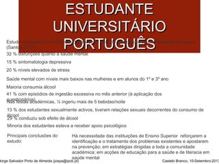 SSAAÚÚDDEE MMEENNTTAALL DDOO 
EESSTTUUDDAANNTTEE 
UUNNIIVVEERRSSIITTÁÁRRIIOO 
PPOORRTTUUGGUUÊÊSS 
Estudo transversal com 666 estudantes do 1º ciclo de licenciatura da Universidade de Aveiro 
(Santos, 2011) 
32 % disfunções quanto à saúde mental 
15 % sintomatologia depressiva 
20 % níveis elevados de stress 
Saúde mental com níveis mais baixos nas mulheres e em alunos do 1º e 3º ano 
Maioria consumia álcool 
41 % com episódios de ingestão excessiva no mês anterior (à aplicação dos 
qNuaess fteiosntaásri oasc)adémicas, ¼ ingeriu mais de 5 bebidas/noite 
13 % dos estudantes sexualmente activos, tiveram relações sexuais decorrentes do consumo de 
á2l9c o%o lconduziu sob efeito de álcool 
Minoria dos estudantes esteva a receber apoio psicológico 
Principais conclusões do 
estudo: 
Há necessidade das instituições de Ensino Superior reforçarem a 
identificação e o tratamento dos problemas existentes e apostarem 
na prevenção; em estratégias dirigidas a toda a comunidade 
académica; em acções de educação para a saúde e de literacia em 
saúde mental 
Jorge Salvador Pinto de Almeida (jospa@ipcb.pt) Castelo Branco, 10-Setembro-2013 
 