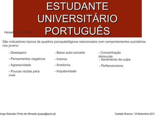SSAAÚÚDDEE MMEENNTTAALL DDOO 
EESSTTUUDDAANNTTEE 
UUNNIIVVEERRSSIITTÁÁRRIIOO 
PPOORRTTUUGGUUÊÊSS 
Heisel & Flett, 2004 
São indicadores típicos de quadros psicopatológicos relacionados com comportamentos suicidários 
nos jovens: 
- Desespero 
- Pensamentos negativos 
- Agressividade 
- Poucas razões para 
viver 
- Baixo auto-conceito 
- Insónia 
- Anedonia 
- Impulsividade 
- Concentração 
diminuída 
- Sentimento de culpa 
- Perfeccionismo 
Jorge Salvador Pinto de Almeida (jospa@ipcb.pt) Castelo Branco, 10-Setembro-2013 
 