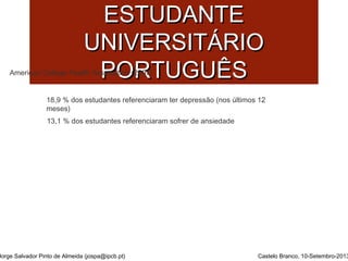 SSAAÚÚDDEE MMEENNTTAALL DDOO 
EESSTTUUDDAANNTTEE 
UUNNIIVVEERRSSIITTÁÁRRIIOO 
PPOORRTTUUGGUUÊÊSS 
American College Health Association (2007) 
18,9 % dos estudantes referenciaram ter depressão (nos últimos 12 
meses) 
13,1 % dos estudantes referenciaram sofrer de ansiedade 
Jorge Salvador Pinto de Almeida (jospa@ipcb.pt) Castelo Branco, 10-Setembro-2013 
 