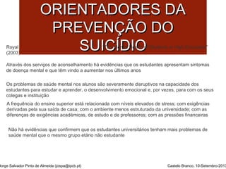 PPRRIINNCCÍÍPPIIOOSS 
OORRIIEENNTTAADDOORREESS DDAA 
PPRREEVVEENNÇÇÃÃOO DDOO 
SSUUII“TCChe MÍÍeDnDtal HIIeOaOlth of Students in High Education” 
Royal College of Psychiatrists London 
(2003) 
Através dos serviços de aconselhamento há evidências que os estudantes apresentam sintomas 
de doença mental e que têm vindo a aumentar nos últimos anos 
Os problemas de saúde mental nos alunos são severamente disruptivos na capacidade dos 
estudantes para estudar e aprender, o desenvolvimento emocional e, por vezes, para com os seus 
colegas e instituição 
A frequência do ensino superior está relacionada com níveis elevados de stress; com exigências 
derivadas pela sua saída de casa; com o ambiente menos estruturado da universidade; com as 
diferenças de exigências académicas, de estudo e de professores; com as pressões financeiras 
Não há evidências que confirmem que os estudantes universitários tenham mais problemas de 
saúde mental que o mesmo grupo etário não estudante 
Jorge Salvador Pinto de Almeida (jospa@ipcb.pt) Castelo Branco, 10-Setembro-2013 
 