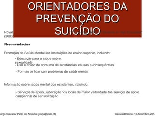 PPRRIINNCCÍÍPPIIOOSS 
OORRIIEENNTTAADDOORREESS DDAA 
PPRREEVVEENNÇÇÃÃOO DDOO 
SSUUII“TCChe MÍÍeDnDtal HIIeOaOlth of Students in High Education” 
Royal College of Psychiatrists London 
(2003) 
Recomendações 
Promoção da Saúde Mental nas instituições de ensino superior, incluindo: 
- Educação para a saúde sobre 
sexualidade 
- Uso e abuso de consumo de substâncias, causas e consequências 
- Formas de lidar com problemas de saúde mental 
Informação sobre saúde mental dos estudantes, incluindo: 
- Serviços de apoio, publicação nos locais de maior visibilidade dos serviços de apoio, 
campanhas de sensibilização 
Jorge Salvador Pinto de Almeida (jospa@ipcb.pt) Castelo Branco, 10-Setembro-2013 
 