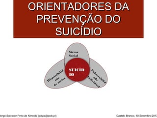 PPRRIINNCCÍÍPPIIOOSS 
OORRIIEENNTTAADDOORREESS DDAA 
PPRREEVVEENNÇÇÃÃOO DDOO 
SSUUIICCÍÍDDIIOO 
Vulnerabilid 
ade 
Individual 
Disponibilid 
ade 
de meios 
Stress 
Social 
SUICÍD 
IO 
Jorge Salvador Pinto de Almeida (jospa@ipcb.pt) Castelo Branco, 10-Setembro-2013 
 