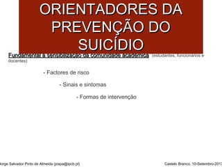 PPRRIINNCCÍÍPPIIOOSS 
OORRIIEENNTTAADDOORREESS DDAA 
PPRREEVVEENNÇÇÃÃOO DDOO 
SSUUIICCÍÍDDIIOO 
FFuunnddaammeennttaall aa sseennssiibbiilliizzaaççããoo ddaa ccoommuunniiddaaddee aaccaaddéémmiiccaa (estudantes, funcionários e 
docentes) 
- Factores de risco 
- Sinais e sintomas 
- Formas de intervenção 
Jorge Salvador Pinto de Almeida (jospa@ipcb.pt) Castelo Branco, 10-Setembro-2013 
 