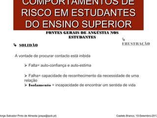 CCOOMMPPOORRTTAAMMEENNTTOOSS DDEE 
RRIISSCCOO EEMM EESSTTUUDDAANNTTEESS 
DDOO EENNSSIINNOO SSUUPPEERRIIOORR 
 
FFOONNTTEESS GGEERRAAIISS DDEE AANNGGÚÚSSTTIIAA NNOOSS 
EESSTTUUDDAANNTTEESS 
 SOLIDÃO FRUSTRAÇÃO 
A vontade de procurar contacto está inibida 
 Falta= auto-confiança e auto-estima 
 Falha= capacidade de reconhecimento da necessidade de uma 
relação 
 Isolamento = incapacidade de encontrar um sentida de vida 
Jorge Salvador Pinto de Almeida (jospa@ipcb.pt) Castelo Branco, 10-Setembro-2013 
 