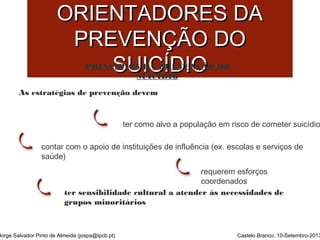 PPRRIINNCCÍÍPPIIOOSS 
OORRIIEENNTTAADDOORREESS DDAA 
PPRREEVVEENNÇÇÃÃOO DDOO 
SSUUIICCÍÍDDIIOO 
PRINCÍPIOS DA PREVENÇÃO DO 
SUICÍDIO 
As estratégias de prevenção devem 
ter como alvo a população em risco de cometer suicídio 
contar com o apoio de instituições de influência (ex. escolas e serviços de 
saúde) 
requerem esforços 
coordenados 
ter sensibilidade cultural a atender às necessidades de 
grupos minoritários 
Jorge Salvador Pinto de Almeida (jospa@ipcb.pt) Castelo Branco, 10-Setembro-2013 
 