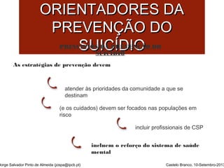 PPRRIINNCCÍÍPPIIOOSS 
OORRIIEENNTTAADDOORREESS DDAA 
PPRREEVVEENNÇÇÃÃOO DDOO 
SSUUIICCÍÍDDIIOO 
PRINCÍPIOS DA PREVENÇÃO DO 
SUICÍDIO 
As estratégias de prevenção devem 
atender às prioridades da comunidade a que se 
destinam 
(e os cuidados) devem ser focados nas populações em 
risco 
incluir profissionais de CSP 
incluem o reforço do sistema de saúde 
mental 
Jorge Salvador Pinto de Almeida (jospa@ipcb.pt) Castelo Branco, 10-Setembro-2013 
 