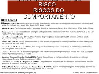 CCOOMMPPOORRTTAAMMEENNTTOOSS DDEE 
BIBLIOGRA 
FIA 
RRIISSCCOO 
RRIISSCCOOSS DDOO 
CCOOMMPPOORRTTAAMMEENNTTOO 
Andrade, S. M. et al. Comportamentos de Risco para acidentes de trânsito: um inquérito entre estudantes de medicina na 
região Sul do Brasil. Ver. Assoc. Med. Brasil; 2003; 49(4): 439-44 
Aslam, F. et al. Cardiovascular health – behaviour of medical studentes in Karachi. PaK. Med. Assoc. 2004; 54(9): 592-495 
Barrios, L. C. et al. Suicide Ideation among US College Students: associations with other injury risk behaviours. J. AM Coll 
Health. 2000; 48(5); 229-233 
Carvalho, Álvaro (Coord.) (2012). Plano Nacional de prevenção do Suicídio 2013-2017. Direcção-Geral de Saúde. 
Programa Nacional para a Saúde Mental. 
Dutra, Elza (2012). Suicídio de Universitários: o vazio existencial de jovens na contemporaneidade. Estudos e Pesquisas 
em Psicologia. Vol. 2(3); 924-937 
Grant, F., Guille C., Sem, S. (2013). Well-being and the risk of depression under stress. PLoS ONE 8(7): e67395. Doi: 
10.1371 / journal.pone. 0067395 
Gusmão, Ricardo (2013). Recomendações para uma estratégia nacional de prevenção do suicídio 2013-2017 (European 
Alliance Against Depression), 1ª versão 
Gusmão, Ricardo; Quintão, Sónia (2013). Registo de suicídios e de mortes resultantes de eventos com intenção 
indeterminada. Portugal Saúde em números; 1; 19-34 
Gonçalves, A; Freitas P.; Sequeira, C (2011). Comportamentos suicidários em estudantes do ensino superior. Factores 
de risco e de protecção. Millenium, 40: 149-159. 
Miller, David N.; Eckert, Tanya L.; Mazza, James J. (2009). Suicide Prevention Programs in the schools: a review and 
public health perpsective. School Psychology Review, 38(2), 168-188 
Jorge Salvador Pinto de Almeida (jospa@ipcb.pt) Castelo Branco, 10-Setembro-2013 
 