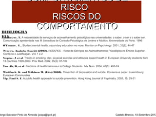 CCOOMMPPOORRTTAAMMEENNTTOOSS DDEE 
BIBLIOGRA 
FIA 
RRIISSCCOO 
RRIISSCCOOSS DDOO 
CCOOMMPPOORRTTAAMMEENNTTOO 
Mckintyre, T. A necessidade de serviços de aconselhamento psicológico nas universidades: o saber, o ser e o saber ser. 
Comunicação apresentada nas III Jornaddas de Consulta Psicológica de Jovens e Adultos. Universidade do Porto. 1996 
O’Connor, E.. Student mental health: secondary education no more. Monitor on Psychology. 2001; 32(8); 44-47 
Pereira, Anabela (Coord.) (2002). RESAPES – Rede de Serviços de Aconselhamento Psicológico no Ensino Superior. 
Contexto e Justificação. Vol. 1 e 2 
Steptoe, A et al. Trends in smoking, diet, psysical exercise and attitudes toward health in European University students from 
13 countries 1999-2000. Prev Med. 2002; 35(2): 97-104 
Von Ah, D. et al. Preditors of health behaviour in College Students. Adv Nurs. 2004; 48(5): 463-74 
Wahlbeck, K. and Mäkinen M. (Eds) (2008). Prevention of depression and suicide. Consensus paper. Luxembourg: 
European Communities 
Yip, Paul S. F. A public health approach to suicide prevention. Hong Kong Journal of Psychiatry. 2005, 15; 29-31 
Jorge Salvador Pinto de Almeida (jospa@ipcb.pt) Castelo Branco, 10-Setembro-2013 
 