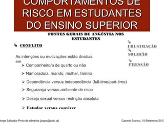 CCOOMMPPOORRTTAAMMEENNTTOOSS DDEE 
RRIISSCCOO EEMM EESSTTUUDDAANNTTEESS 
DDOO EENNSSIINNOO SSUUPPEERRIIOORR 
 
FRUSTRAÇÃO 
 
SOLIDÃO 
 
FFOONNTTEESS GGEERRAAIISS DDEE AANNGGÚÚSSTTIIAA NNOOSS 
EESSTTUUDDAANNTTEESS 
 CONFLITO 
As intenções ou motivações estão dividias 
em 
 Companheiro/a de quarto ou não PRESSÃO 
 Namorado/a, marido, mulher, família 
 Dependência versus independência (full-time/part-time) 
 Segurança versus ambiente de risco 
 Desejo sexual versus restrição absoluta 
 Estudar versus conviver 
Jorge Salvador Pinto de Almeida (jospa@ipcb.pt) Castelo Branco, 10-Setembro-2013 
 