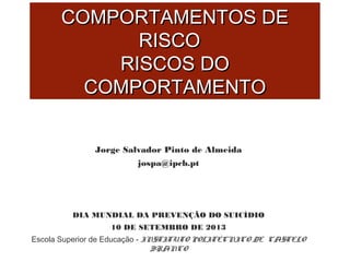 CCOOMMPPOORRTTAAMMEENNTTOOSS DDEE 
RRIISSCCOO 
RRIISSCCOOSS DDOO 
CCOOMMPPOORRTTAAMMEENNTTOO 
Jorge Salvador Pinto de Almeida 
jospa@ipcb.pt 
DIA MUNDIAL DA PREVENÇÃO DO SUICÍDIO 
10 DE SETEMBRO DE 2013 
Escola Superior de Educação - INSTITUTO POLITÉCNICO DE CASTELO 
BRANCO 
 