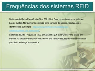 Frequências dos sistemas RFIDSistemas de Baixa Frequência (30 a 500 KHz): Para curta distância de leitura e baixos custos. Normalmente utilizado para controlo de acesso, localização e identificação. (Exemplo - http://www.jonnyken.com/infoblog/wp-content/controle_de_acesso.swf)Sistemas de Alta Frequência (850 a 950 MHz e 2,4 a 2,5GHz): Para leitura em médias ou longas distâncias e leituras em alta velocidade. Normalmente utilizados para leitura de tags em veículos.