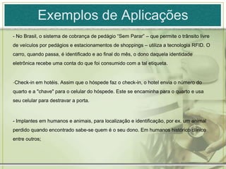 Exemplos de Aplicações- No Brasil, o sistema de cobrança de pedágio “Sem Parar” – que permite o trânsito livre de veículos por pedágios e estacionamentos de shoppings – utiliza a tecnologia RFID. O carro, quando passa, é identificado e ao final do mês, o dono daquela identidade eletrônica recebe uma conta do que foi consumido com a tal etiqueta.Check-in em hotéis. Assim que o hóspede faz o check-in, o hotel envia o número do quarto e a "chave" para o celular do hóspede. Este se encaminha para o quarto e usa seu celular para destravar a porta.- Implantes em humanos e animais, para localização e identificação, por ex. um animal perdido quando encontrado sabe-se quem é o seu dono. Em humanos histórico clínico entre outros;