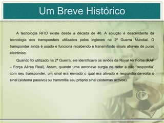Um Breve HistóricoA tecnologia RFID existe desde a década de 40. A solução é descendente da tecnologia dos transponders utilizados pelos ingleses na 2ª Guerra Mundial. O transponder ainda é usado e funciona recebendo e transmitindo sinais através de pulso eletrônico. Quando foi utilizado na 2ª Guerra, ele identificava os aviões da Royal Air Force (RAF – Força Aérea Real). Assim, quando uma aeronave surgia no radar e não “respondia” com seu transponder, um sinal era enviado o qual era ativado e respondia de volta o sinal (sistema passivo) ou transmitia seu próprio sinal (sistemas activos).