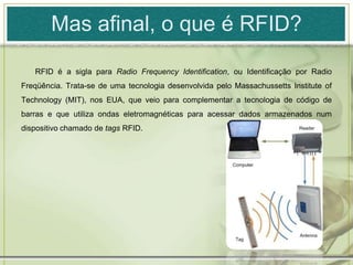 Mas afinal, o que é RFID?RFID é a sigla para Radio Frequency Identification, ou Identificação por Radio Freqüência. Trata-se de uma tecnologia desenvolvida pelo Massachussetts Institute of Technology (MIT), nos EUA, que veio para complementar a tecnologia de código de barras e que utiliza ondas eletromagnéticas para acessar dados armazenados num dispositivo chamado de tags RFID. 