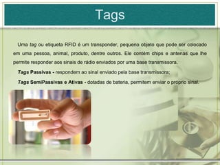 TagsUma tag ou etiqueta RFID é um transponder, pequeno objeto que pode ser colocado em uma pessoa, animal, produto, dentre outros. Ele contém chips e antenas que lhe permite responder aos sinais de rádio enviados por uma base transmissora. Tags Passivas - respondem ao sinal enviado pela base transmissora;Tags SemiPassivas e Ativas - dotadas de bateria, permitem enviar o próprio sinal.